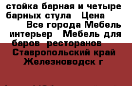 стойка барная и четыре барных стула › Цена ­ 20 000 - Все города Мебель, интерьер » Мебель для баров, ресторанов   . Ставропольский край,Железноводск г.